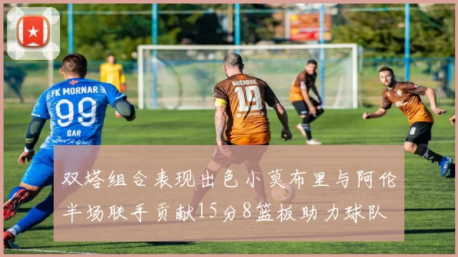 双塔组合表现出色小莫布里与阿伦半场联手贡献15分8篮板助力球队