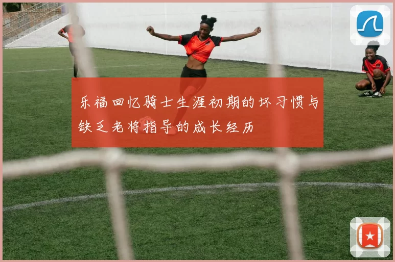 乐福回忆骑士生涯初期的坏习惯与缺乏老将指导的成长经历