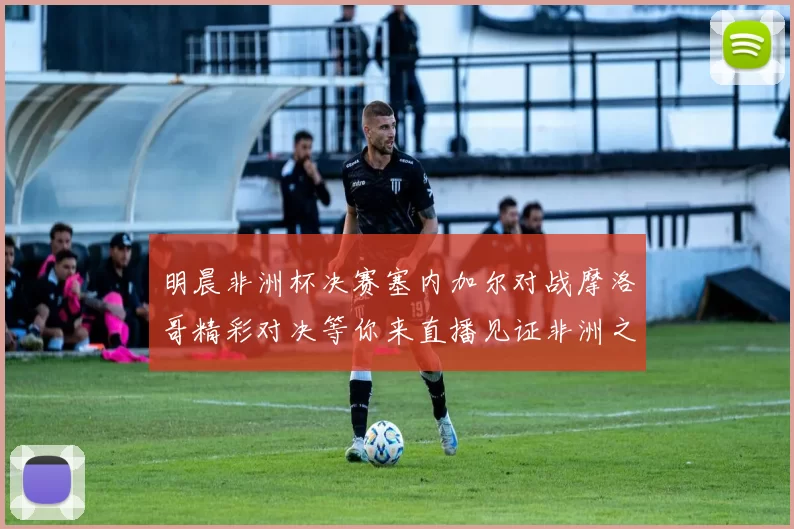 明晨非洲杯决赛塞内加尔对战摩洛哥精彩对决等你来直播见证非洲之王的诞生