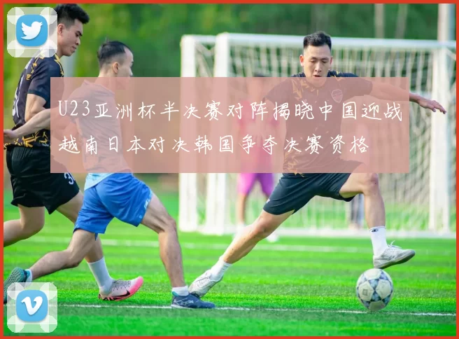 U23亚洲杯半决赛对阵揭晓中国迎战越南日本对决韩国争夺决赛资格