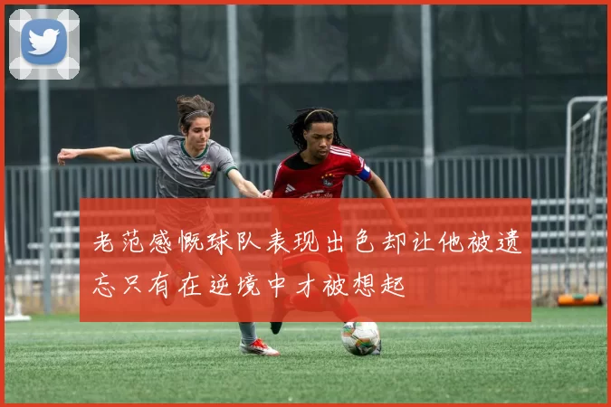 老范感慨球队表现出色却让他被遗忘只有在逆境中才被想起