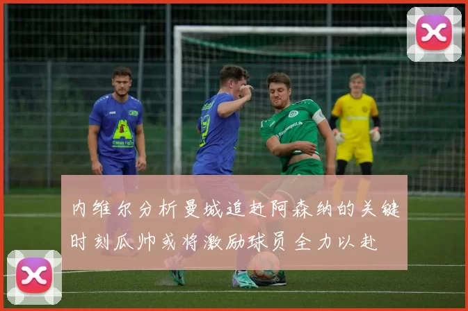 内维尔分析曼城追赶阿森纳的关键时刻瓜帅或将激励球员全力以赴