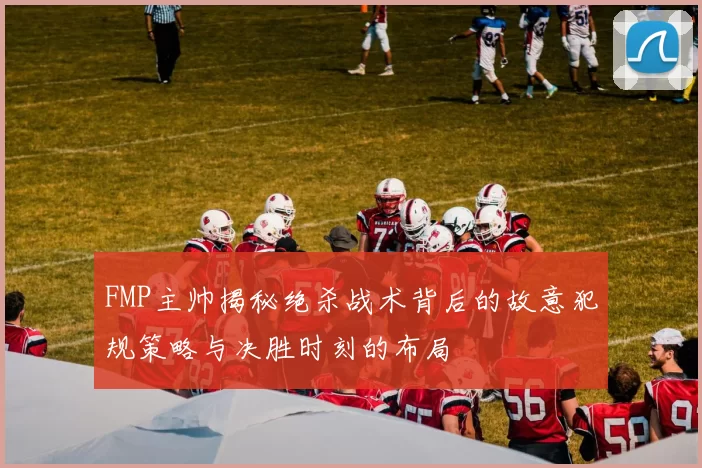 FMP主帅揭秘绝杀战术背后的故意犯规策略与决胜时刻的布局