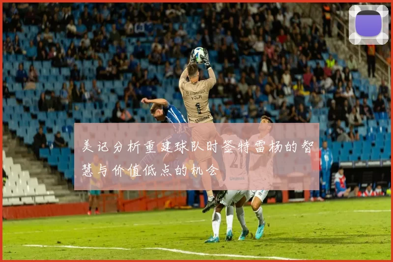 美记分析重建球队时签特雷杨的智慧与价值低点的机会