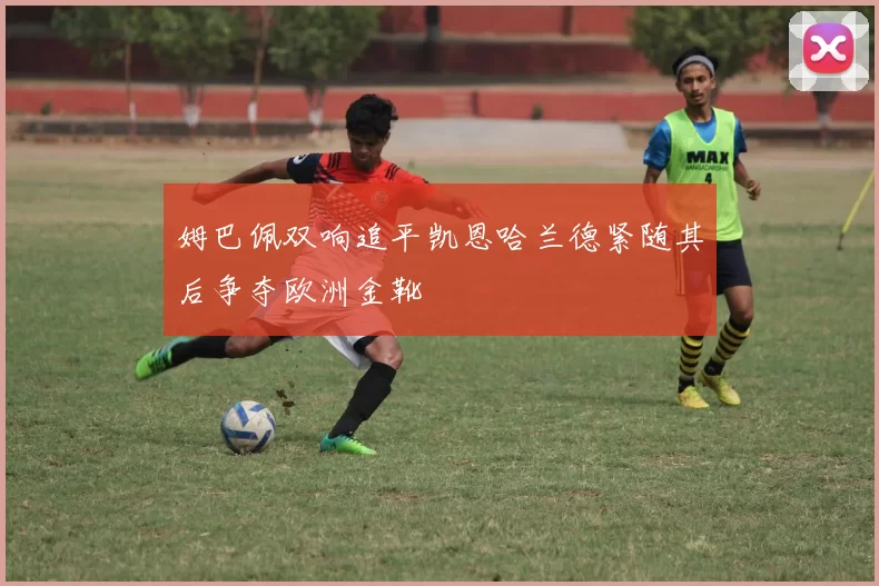 姆巴佩双响追平凯恩哈兰德紧随其后争夺欧洲金靴